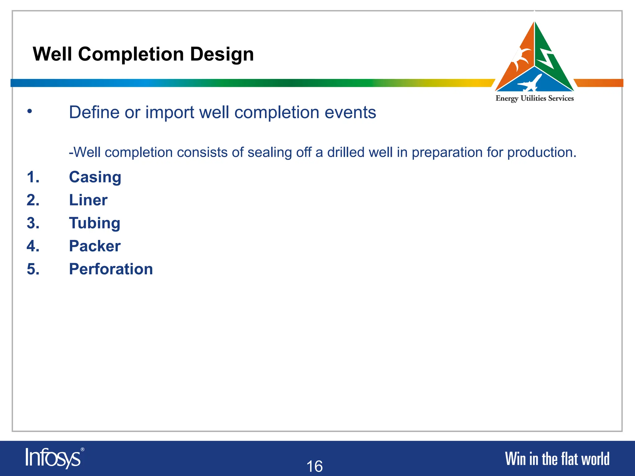 16
Well Completion Design
• Define or import well completion events
-Well completion consists of sealing off a drilled well in preparation for production.
1. Casing
2. Liner
3. Tubing
4. Packer
5. Perforation
 