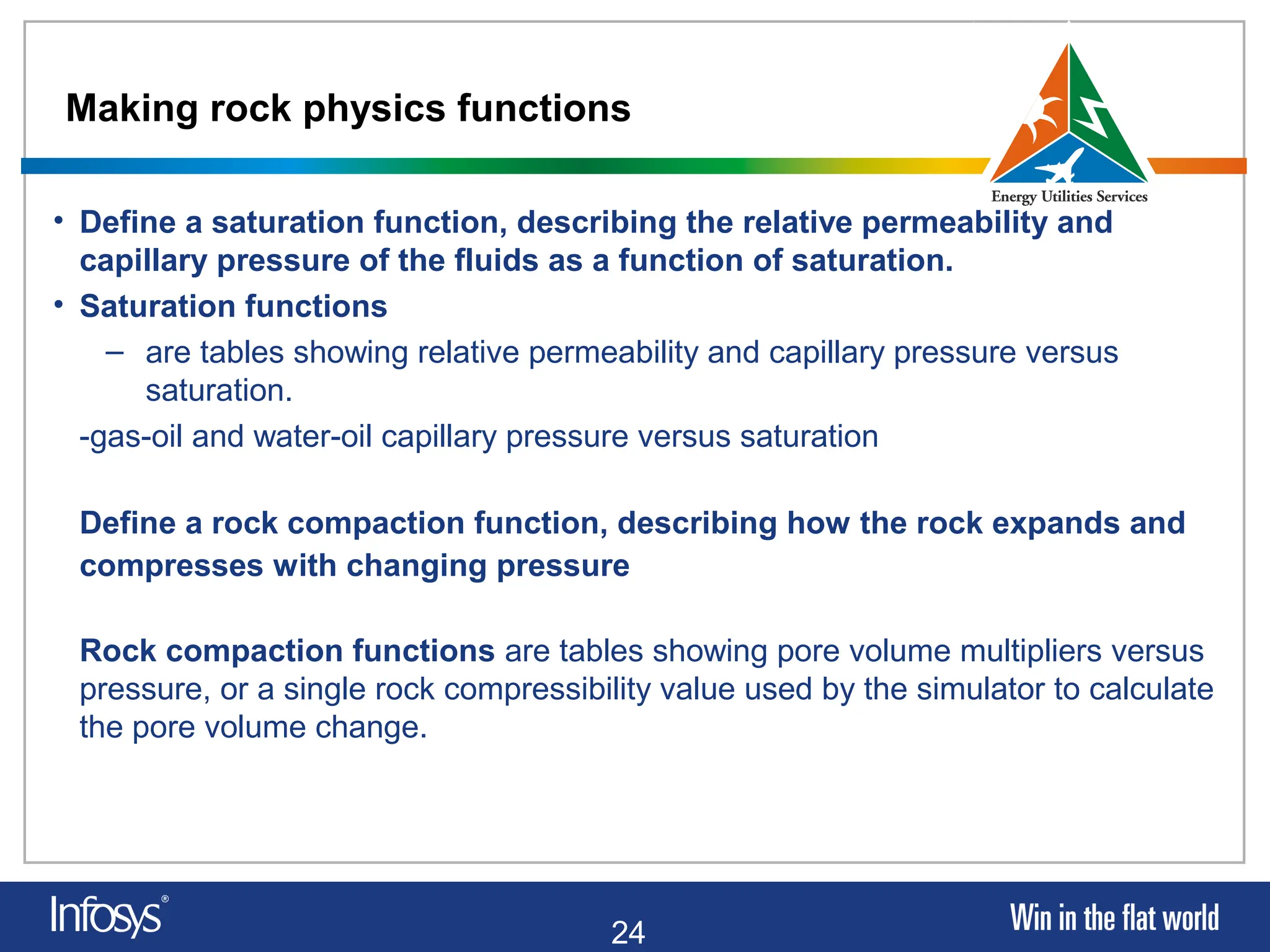 24
Making rock physics functions
• Define a saturation function, describing the relative permeability and
capillary pressure of the fluids as a function of saturation.
• Saturation functions
– are tables showing relative permeability and capillary pressure versus
saturation.
-gas-oil and water-oil capillary pressure versus saturation
Define a rock compaction function, describing how the rock expands and
compresses with changing pressure
Rock compaction functions are tables showing pore volume multipliers versus
pressure, or a single rock compressibility value used by the simulator to calculate
the pore volume change.
 