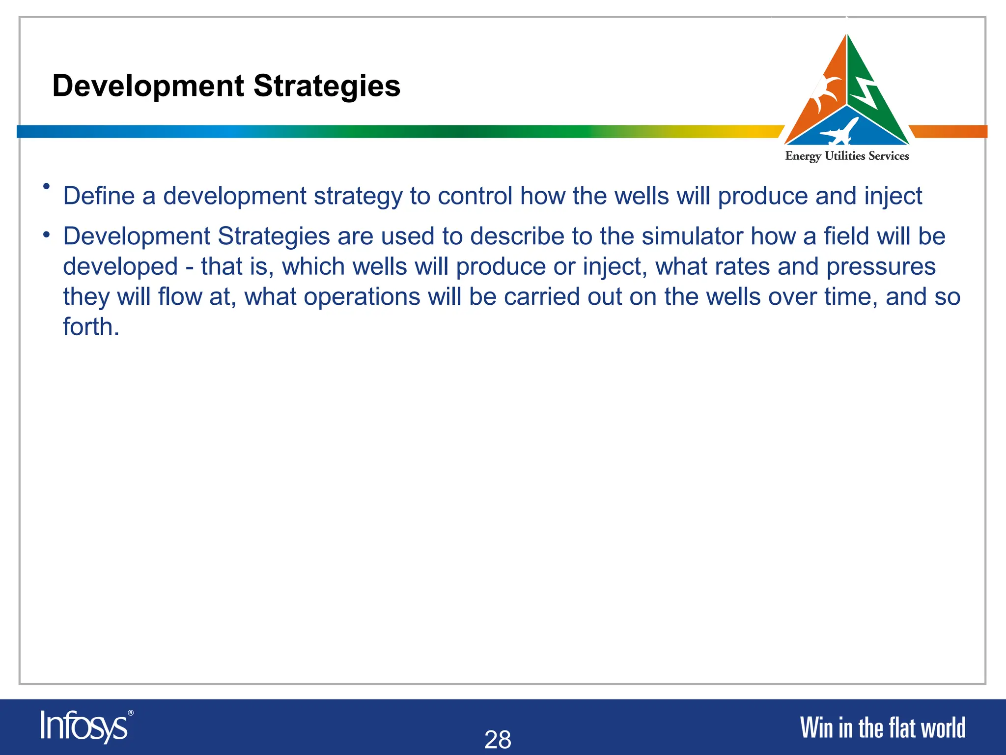 28
Development Strategies
• Define a development strategy to control how the wells will produce and inject
• Development Strategies are used to describe to the simulator how a field will be
developed - that is, which wells will produce or inject, what rates and pressures
they will flow at, what operations will be carried out on the wells over time, and so
forth.
 