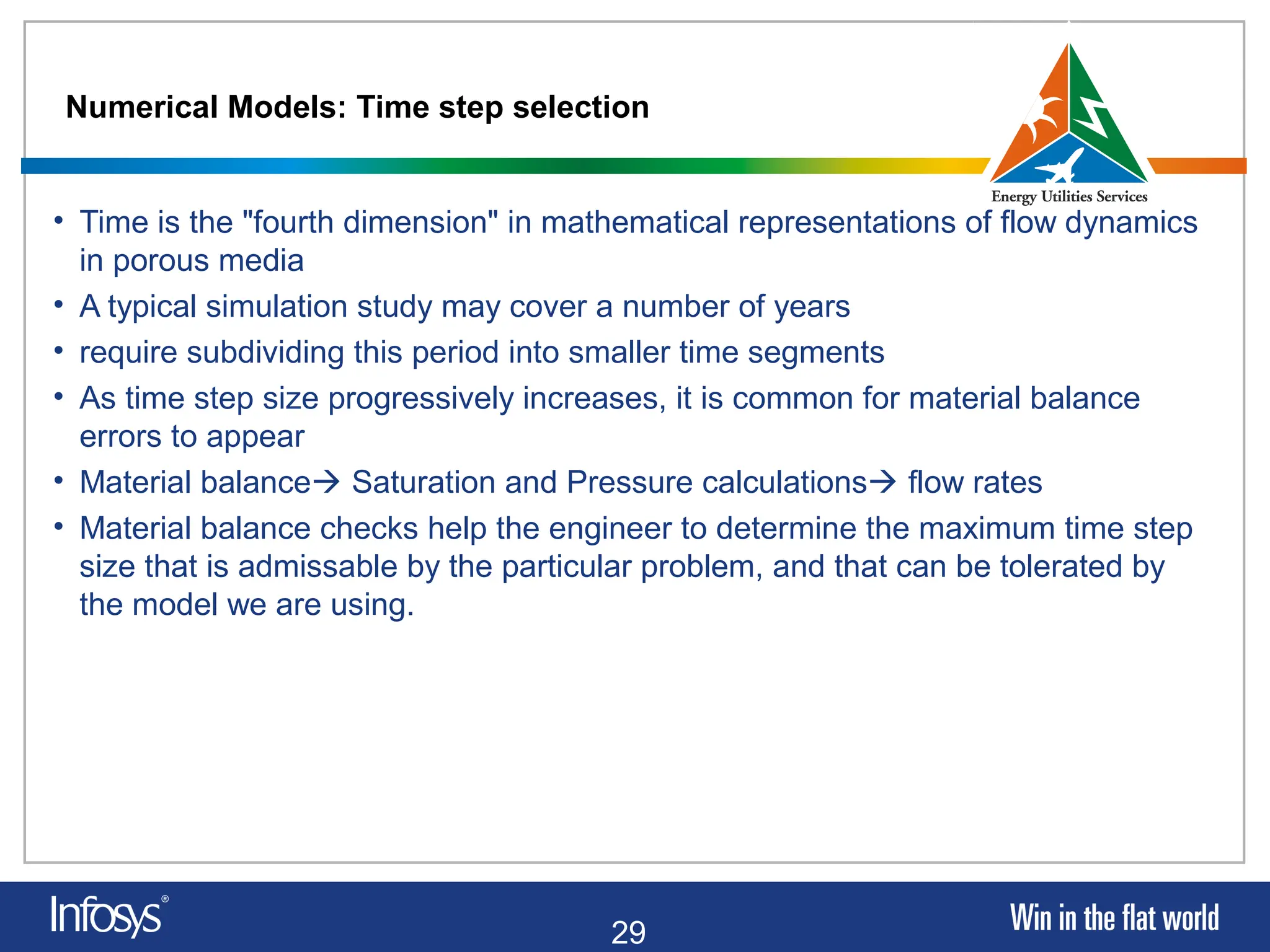 29
Numerical Models: Time step selection
• Time is the "fourth dimension" in mathematical representations of flow dynamics
in porous media
• A typical simulation study may cover a number of years
• require subdividing this period into smaller time segments
• As time step size progressively increases, it is common for material balance
errors to appear
• Material balance Saturation and Pressure calculations flow rates
• Material balance checks help the engineer to determine the maximum time step
size that is admissable by the particular problem, and that can be tolerated by
the model we are using.
 