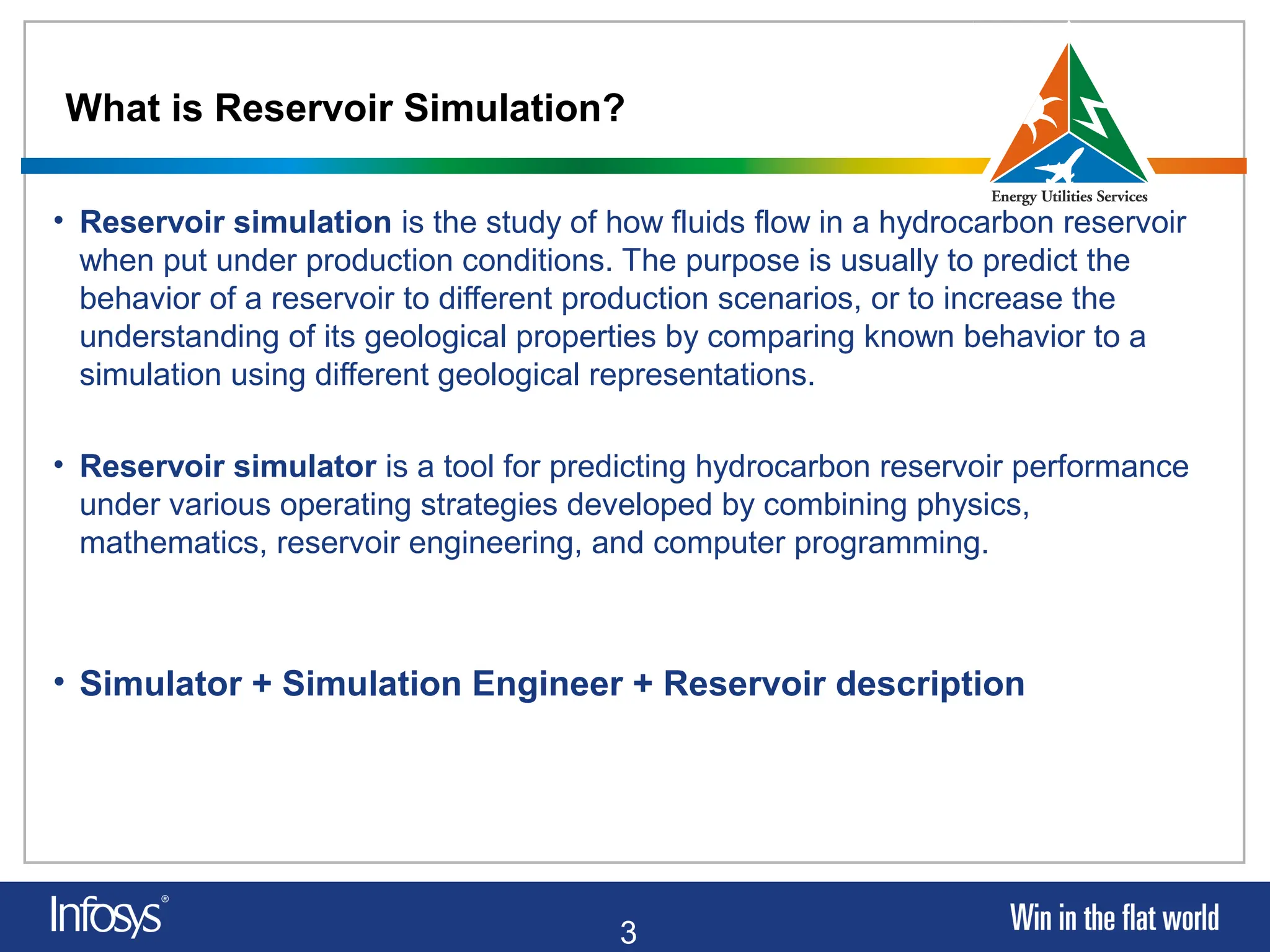 3
What is Reservoir Simulation?
• Reservoir simulation is the study of how fluids flow in a hydrocarbon reservoir
when put under production conditions. The purpose is usually to predict the
behavior of a reservoir to different production scenarios, or to increase the
understanding of its geological properties by comparing known behavior to a
simulation using different geological representations.
• Reservoir simulator is a tool for predicting hydrocarbon reservoir performance
under various operating strategies developed by combining physics,
mathematics, reservoir engineering, and computer programming.
• Simulator + Simulation Engineer + Reservoir description
 