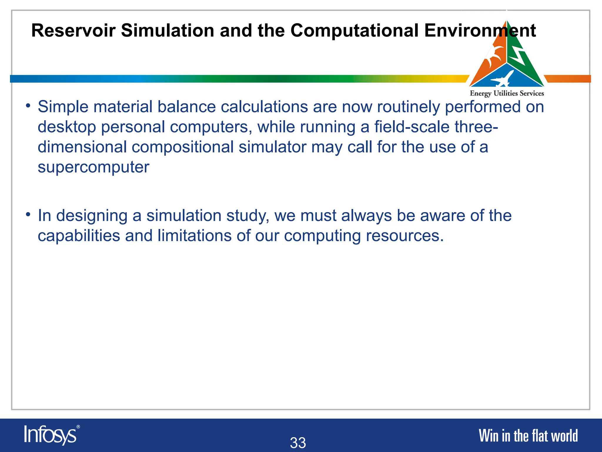33
Reservoir Simulation and the Computational Environment
• Simple material balance calculations are now routinely performed on
desktop personal computers, while running a field-scale three-
dimensional compositional simulator may call for the use of a
supercomputer
• In designing a simulation study, we must always be aware of the
capabilities and limitations of our computing resources.
 