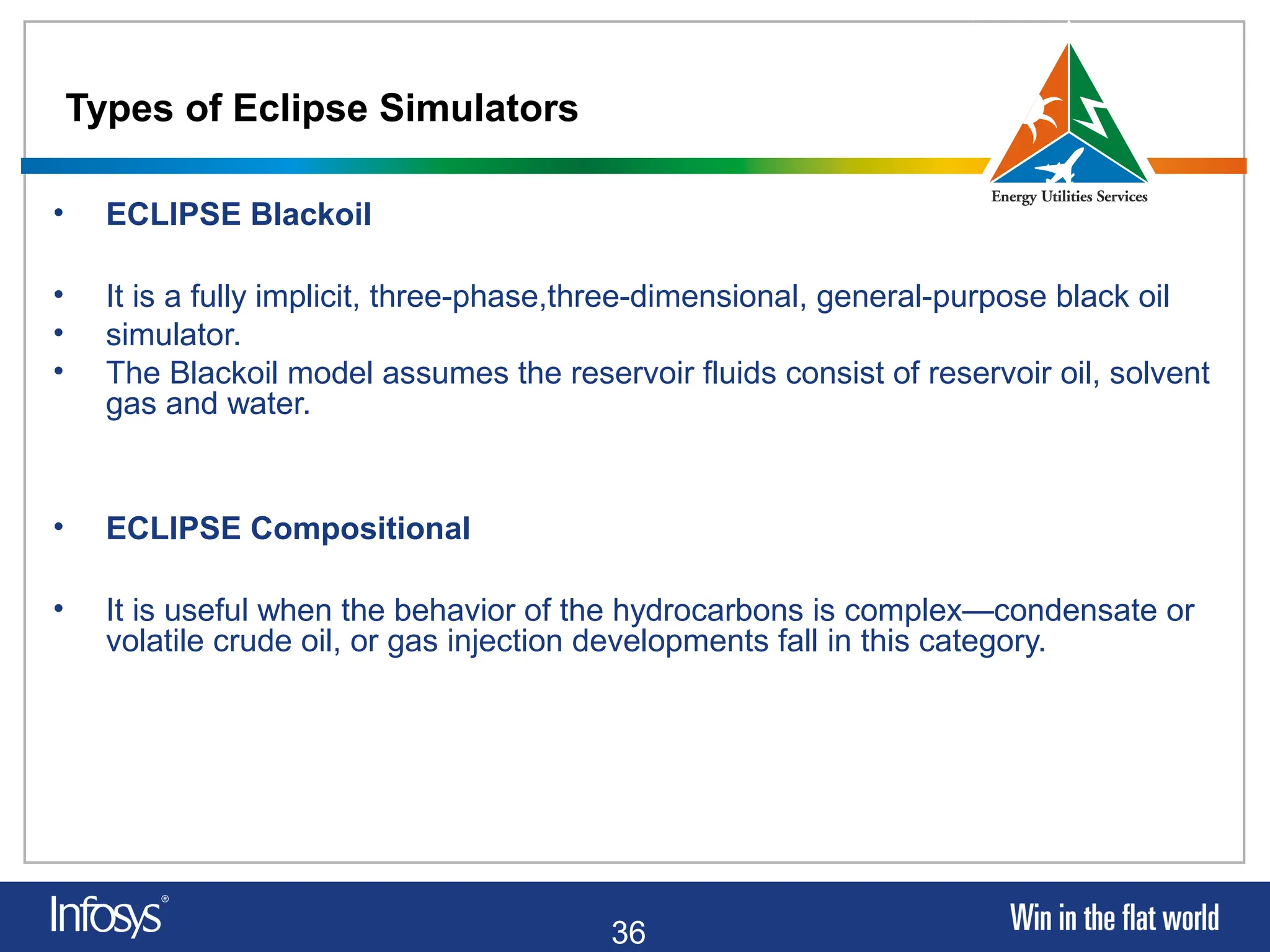 36
Types of Eclipse Simulators
• ECLIPSE Blackoil
• It is a fully implicit, three-phase,three-dimensional, general-purpose black oil
• simulator.
• The Blackoil model assumes the reservoir fluids consist of reservoir oil, solvent
gas and water.
• ECLIPSE Compositional
• It is useful when the behavior of the hydrocarbons is complex—condensate or
volatile crude oil, or gas injection developments fall in this category.
 