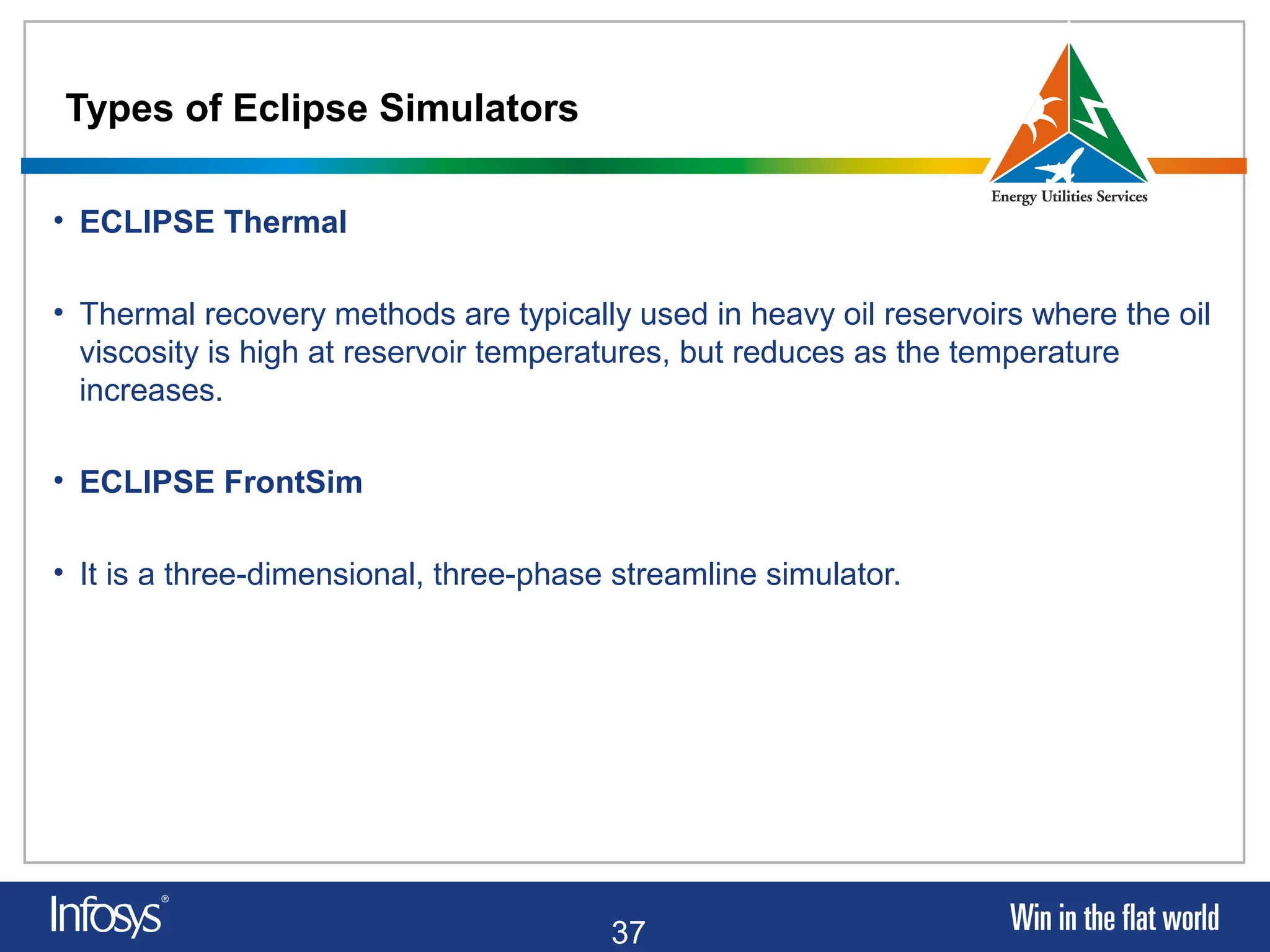 37
Types of Eclipse Simulators
• ECLIPSE Thermal
• Thermal recovery methods are typically used in heavy oil reservoirs where the oil
viscosity is high at reservoir temperatures, but reduces as the temperature
increases.
• ECLIPSE FrontSim
• It is a three-dimensional, three-phase streamline simulator.
 