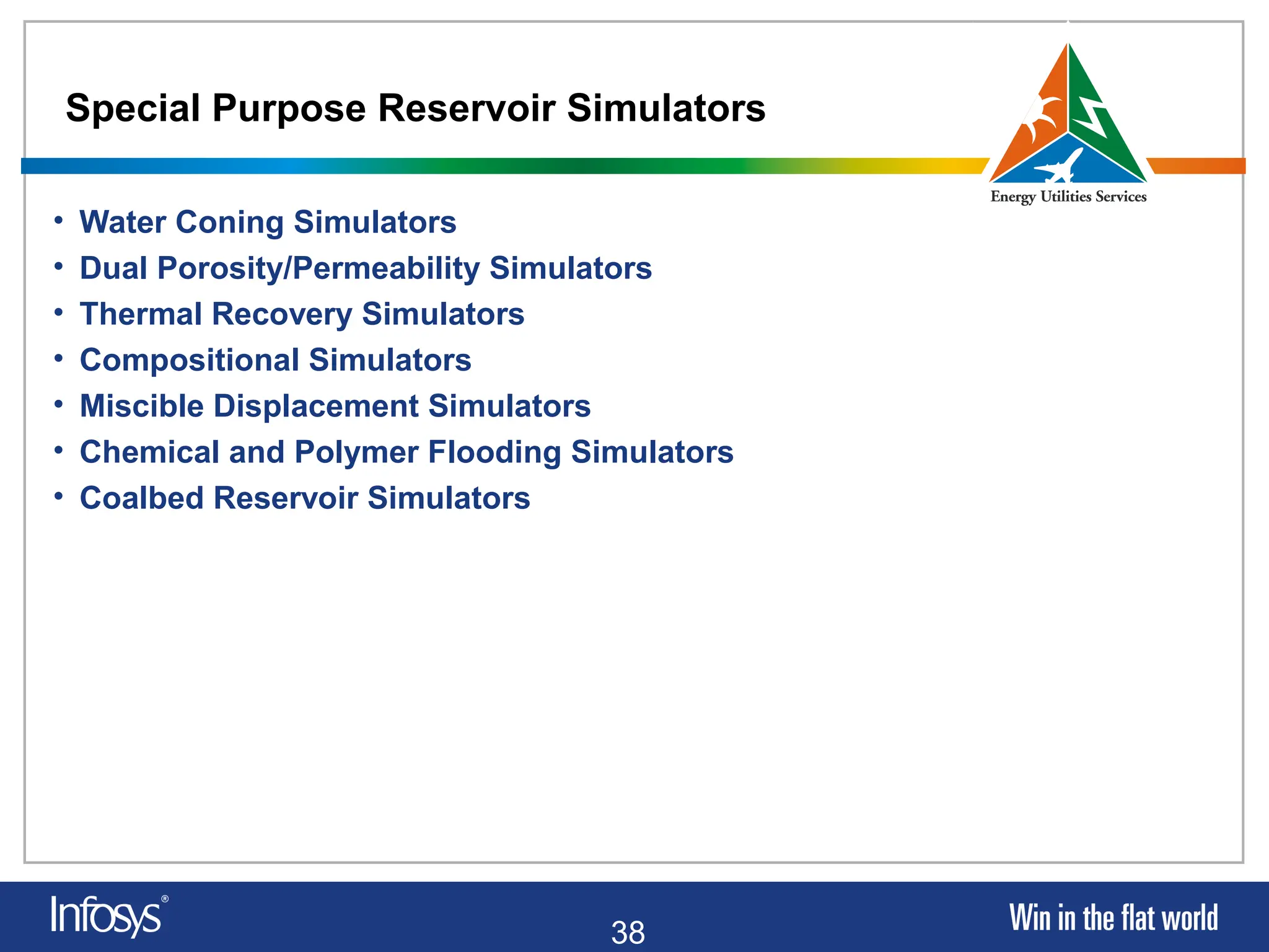 38
Special Purpose Reservoir Simulators
• Water Coning Simulators
• Dual Porosity/Permeability Simulators
• Thermal Recovery Simulators
• Compositional Simulators
• Miscible Displacement Simulators
• Chemical and Polymer Flooding Simulators
• Coalbed Reservoir Simulators
 