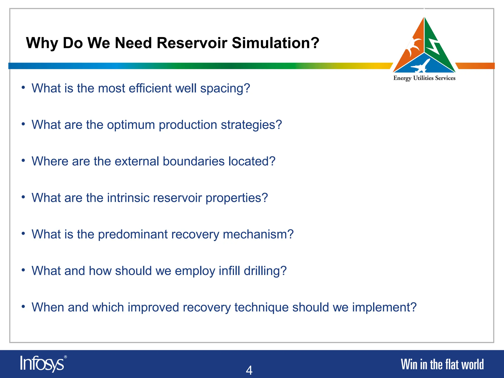 4
Why Do We Need Reservoir Simulation?
• What is the most efficient well spacing?
• What are the optimum production strategies?
• Where are the external boundaries located?
• What are the intrinsic reservoir properties?
• What is the predominant recovery mechanism?
• What and how should we employ infill drilling?
• When and which improved recovery technique should we implement?
 