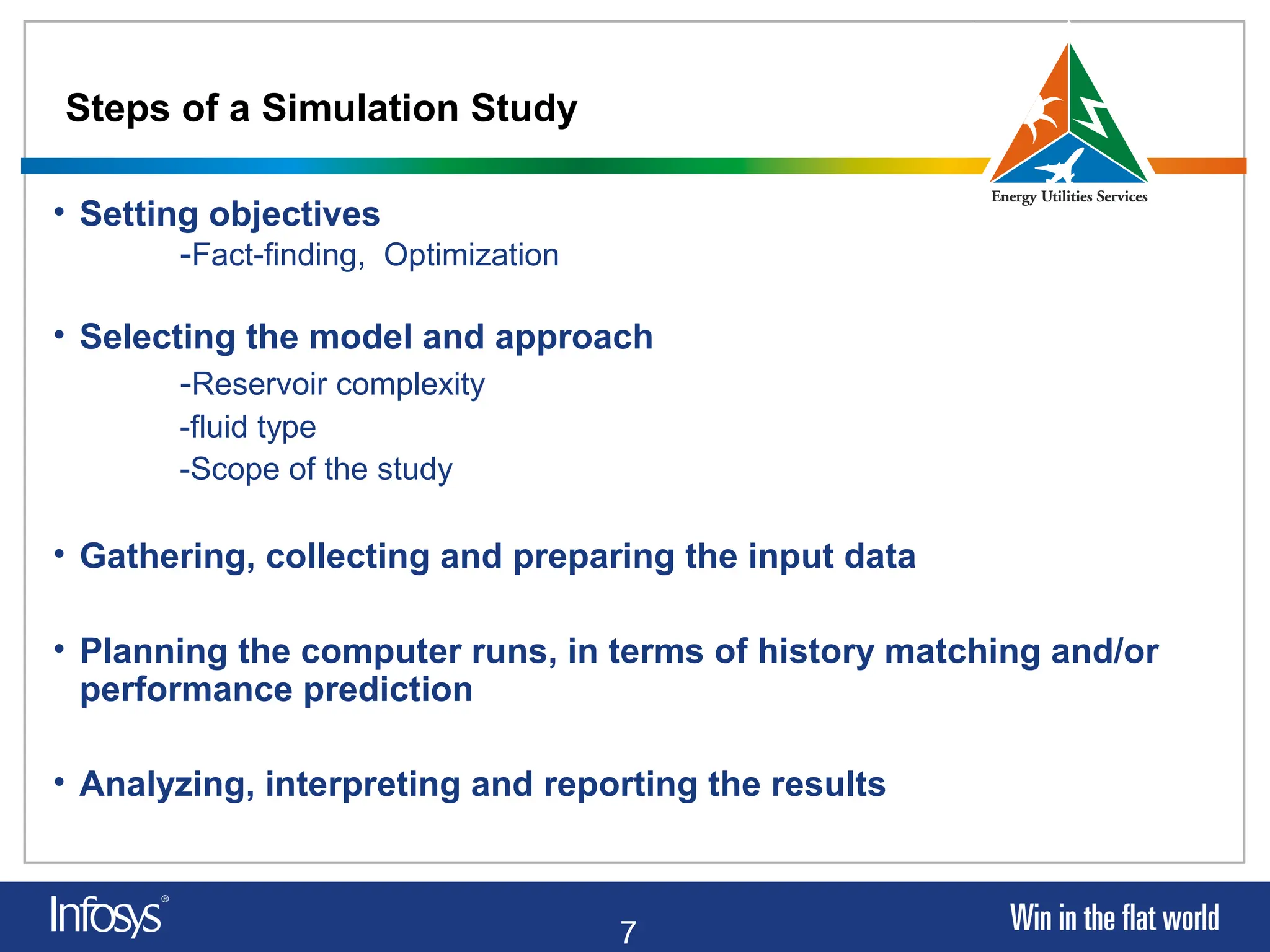 7
Steps of a Simulation Study
• Setting objectives
-Fact-finding, Optimization
• Selecting the model and approach
-Reservoir complexity
-fluid type
-Scope of the study
• Gathering, collecting and preparing the input data
• Planning the computer runs, in terms of history matching and/or
performance prediction
• Analyzing, interpreting and reporting the results
 