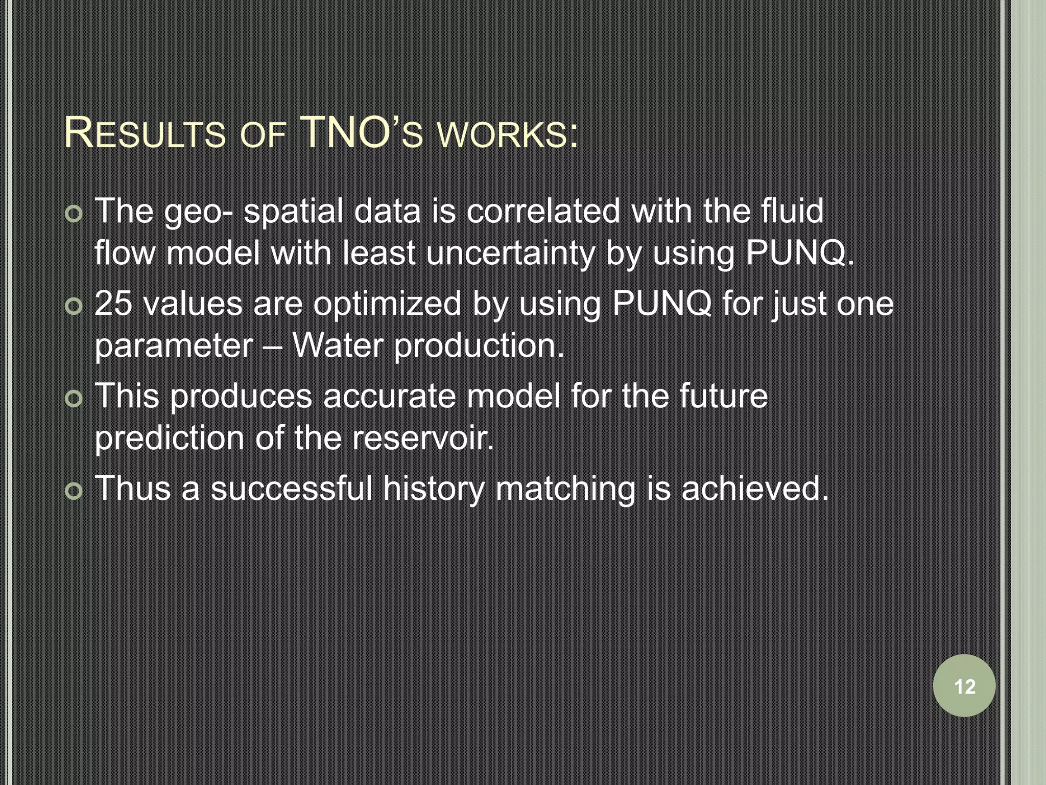RESULTS OF TNO’S WORKS: 
 The geo- spatial data is correlated with the fluid 
flow model with least uncertainty by using PUNQ. 
 25 values are optimized by using PUNQ for just one 
parameter – Water production. 
 This produces accurate model for the future 
prediction of the reservoir. 
 Thus a successful history matching is achieved. 
12 
 