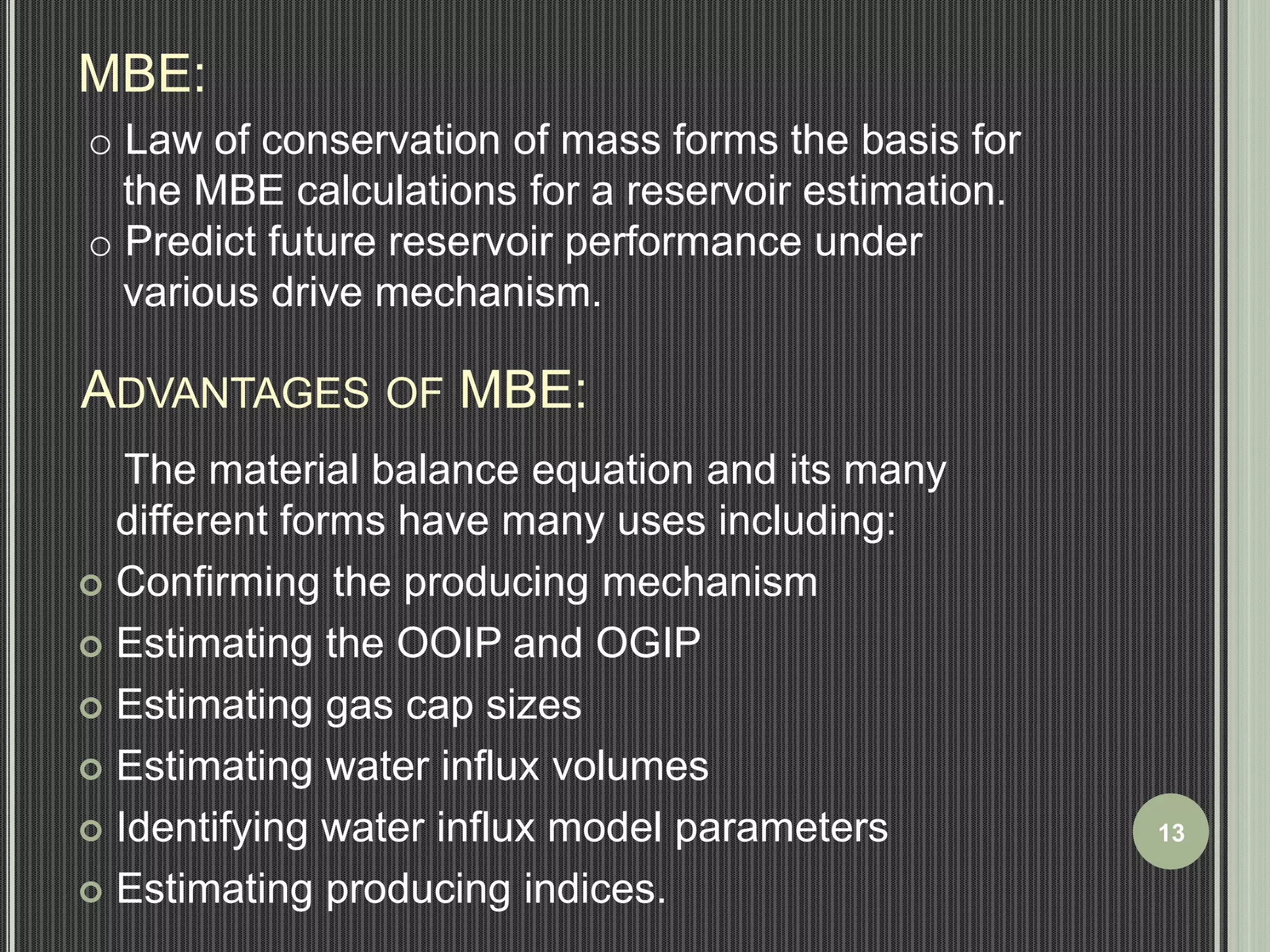MBE: 
o Law of conservation of mass forms the basis for 
the MBE calculations for a reservoir estimation. 
o Predict future reservoir performance under 
various drive mechanism. 
ADVANTAGES OF MBE: 
The material balance equation and its many 
different forms have many uses including: 
 Confirming the producing mechanism 
 Estimating the OOIP and OGIP 
 Estimating gas cap sizes 
 Estimating water influx volumes 
 Identifying water influx model parameters 
 Estimating producing indices. 
13 
 