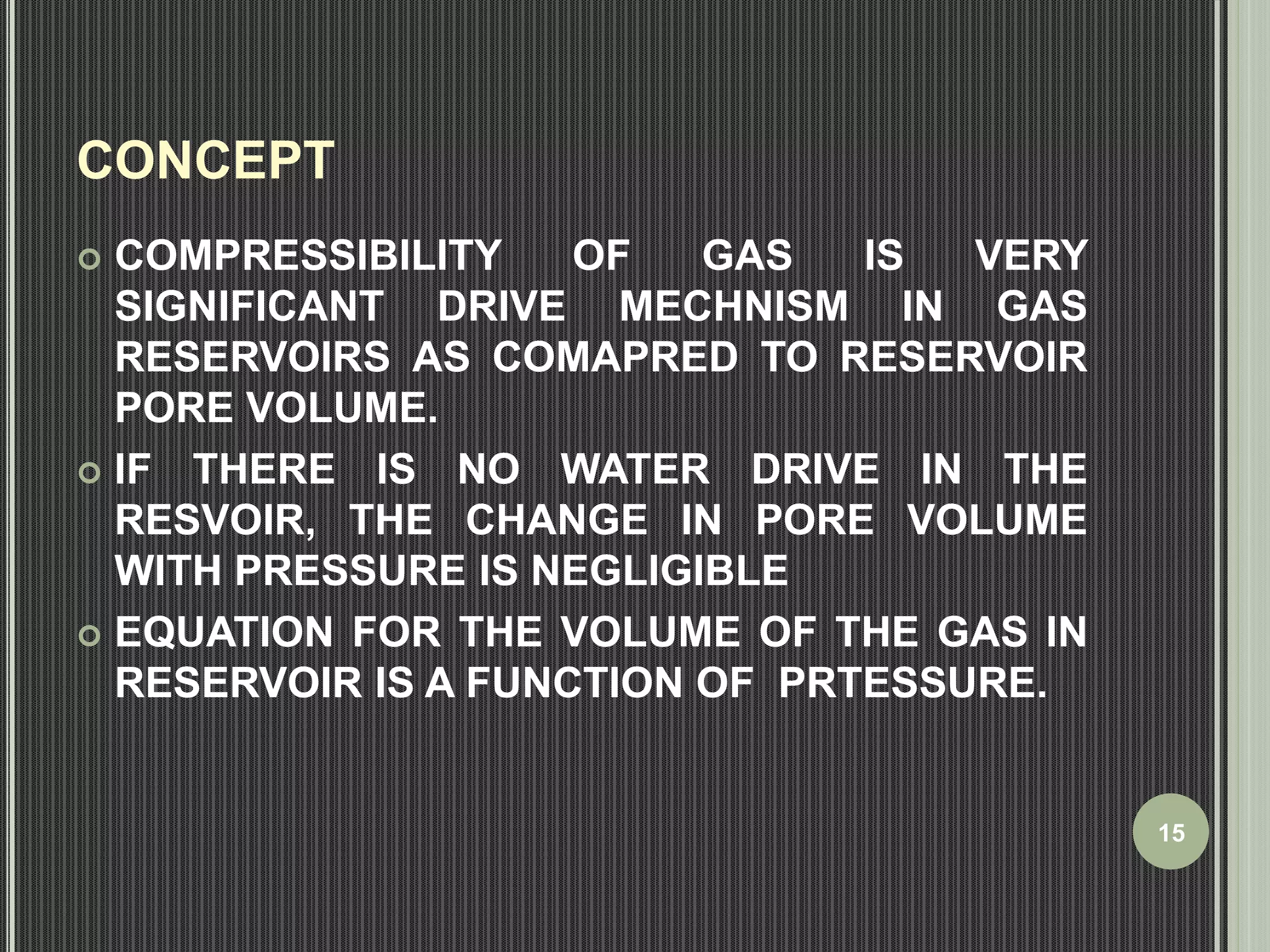 CONCEPT 
 COMPRESSIBILITY OF GAS IS VERY 
SIGNIFICANT DRIVE MECHNISM IN GAS 
RESERVOIRS AS COMAPRED TO RESERVOIR 
PORE VOLUME. 
 IF THERE IS NO WATER DRIVE IN THE 
RESVOIR, THE CHANGE IN PORE VOLUME 
WITH PRESSURE IS NEGLIGIBLE 
 EQUATION FOR THE VOLUME OF THE GAS IN 
RESERVOIR IS A FUNCTION OF PRTESSURE. 
15 
 