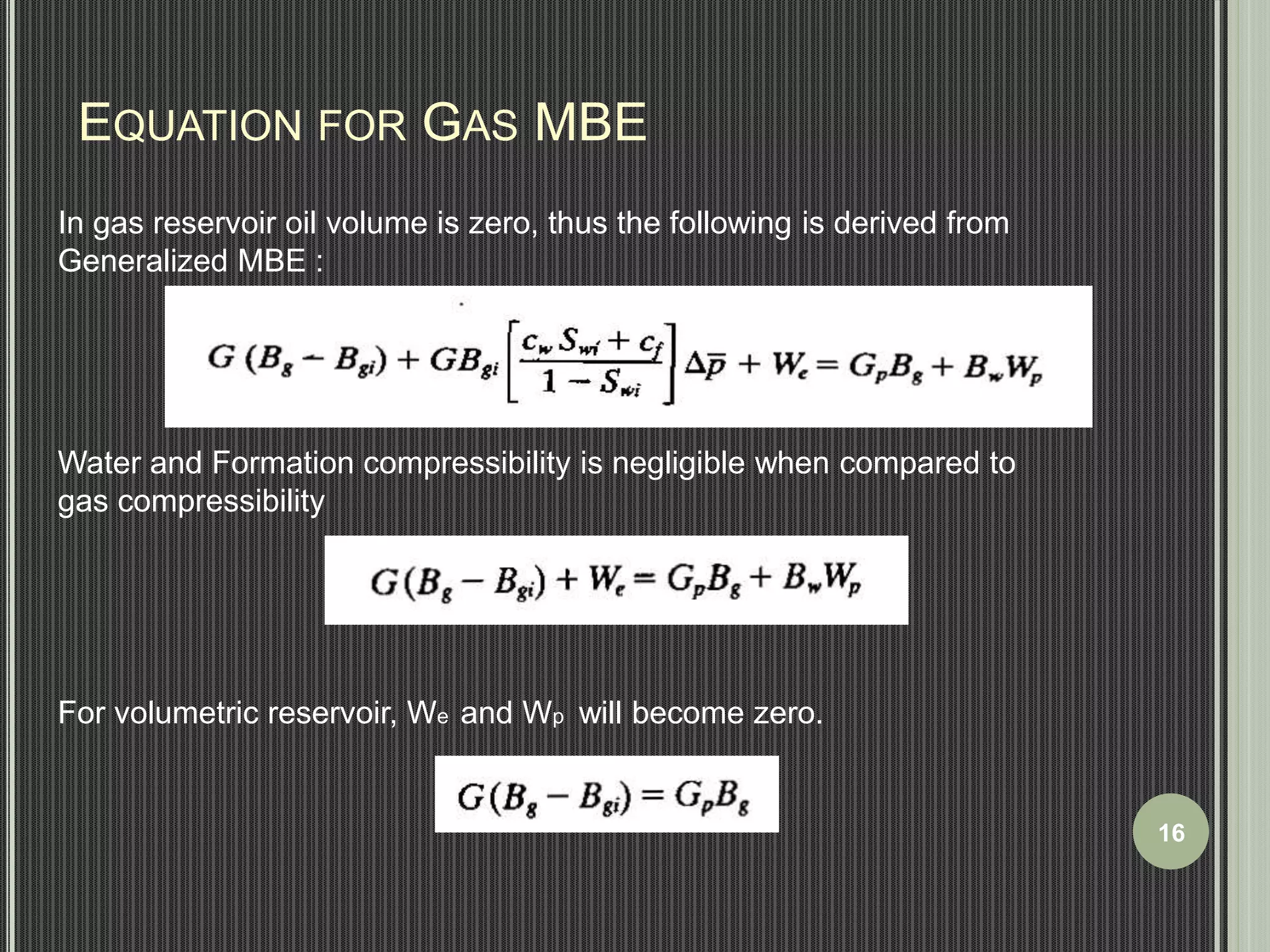 EQUATION FOR GAS MBE 
In gas reservoir oil volume is zero, thus the following is derived from 
Generalized MBE : 
Water and Formation compressibility is negligible when compared to 
gas compressibility 
For volumetric reservoir, We and Wp will become zero. 
16 
 