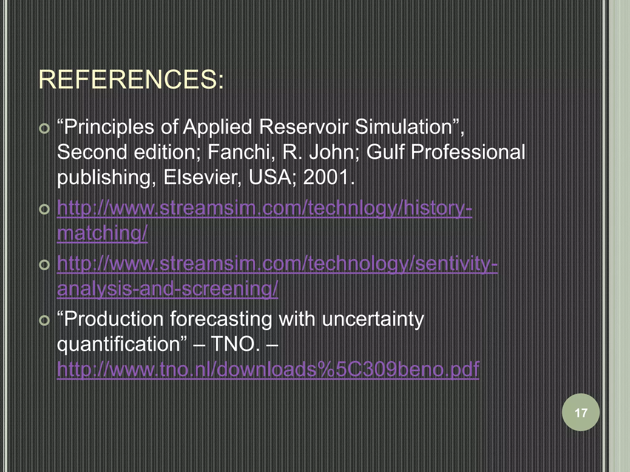 REFERENCES: 
 “Principles of Applied Reservoir Simulation”, 
Second edition; Fanchi, R. John; Gulf Professional 
publishing, Elsevier, USA; 2001. 
 http://www.streamsim.com/technlogy/history-matching/ 
 http://www.streamsim.com/technology/sentivity-analysis- 
and-screening/ 
 “Production forecasting with uncertainty 
quantification” – TNO. – 
http://www.tno.nl/downloads%5C309beno.pdf 
17 
 