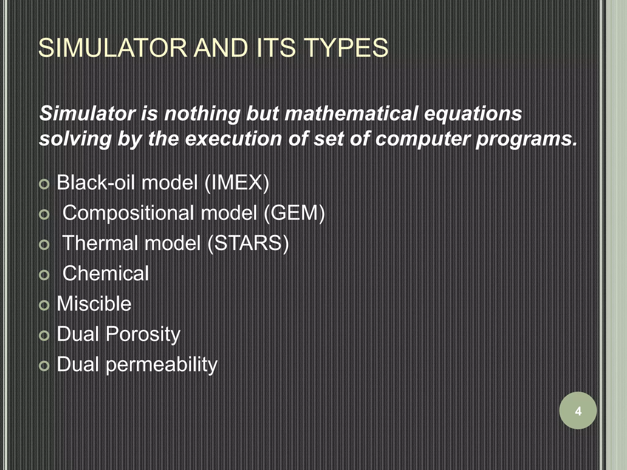 SIMULATOR AND ITS TYPES 
Simulator is nothing but mathematical equations 
solving by the execution of set of computer programs. 
 Black-oil model (IMEX) 
 Compositional model (GEM) 
 Thermal model (STARS) 
 Chemical 
 Miscible 
 Dual Porosity 
 Dual permeability 
4 
 
