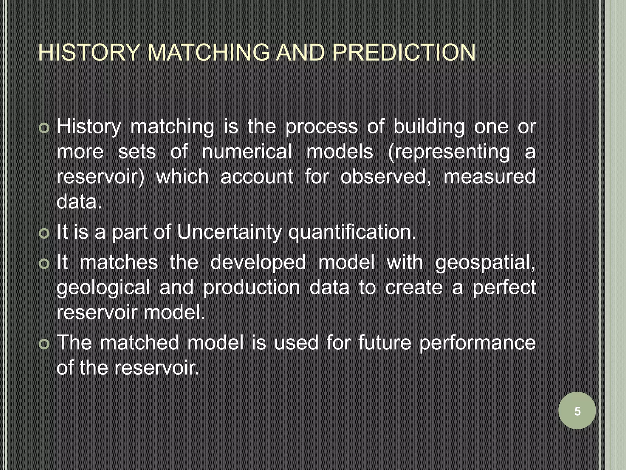 HISTORY MATCHING AND PREDICTION 
 History matching is the process of building one or 
more sets of numerical models (representing a 
reservoir) which account for observed, measured 
data. 
 It is a part of Uncertainty quantification. 
 It matches the developed model with geospatial, 
geological and production data to create a perfect 
reservoir model. 
 The matched model is used for future performance 
of the reservoir. 
5 
 