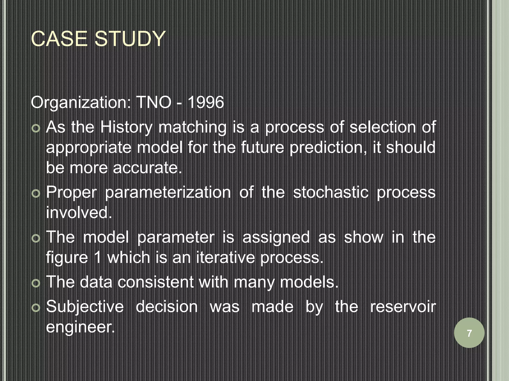 CASE STUDY 
Organization: TNO - 1996 
 As the History matching is a process of selection of 
appropriate model for the future prediction, it should 
be more accurate. 
 Proper parameterization of the stochastic process 
involved. 
 The model parameter is assigned as show in the 
figure 1 which is an iterative process. 
 The data consistent with many models. 
 Subjective decision was made by the reservoir 
engineer. 7 
 