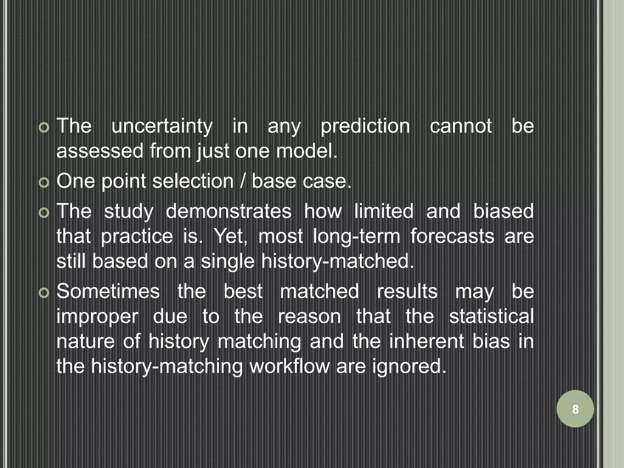  The uncertainty in any prediction cannot be 
assessed from just one model. 
 One point selection / base case. 
 The study demonstrates how limited and biased 
that practice is. Yet, most long-term forecasts are 
still based on a single history-matched. 
 Sometimes the best matched results may be 
improper due to the reason that the statistical 
nature of history matching and the inherent bias in 
the history-matching workflow are ignored. 
8 
 