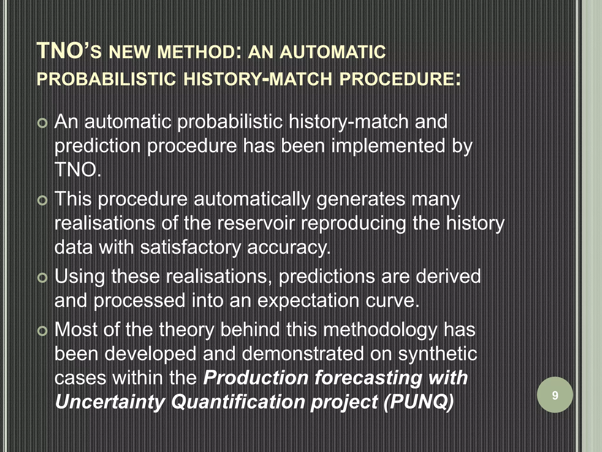 TNO’S NEW METHOD: AN AUTOMATIC 
PROBABILISTIC HISTORY-MATCH PROCEDURE: 
 An automatic probabilistic history-match and 
prediction procedure has been implemented by 
TNO. 
 This procedure automatically generates many 
realisations of the reservoir reproducing the history 
data with satisfactory accuracy. 
 Using these realisations, predictions are derived 
and processed into an expectation curve. 
 Most of the theory behind this methodology has 
been developed and demonstrated on synthetic 
cases within the Production forecasting with 
Uncertainty Quantification project (PUNQ) 9 
 