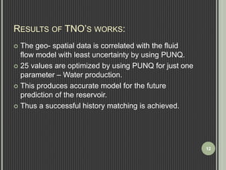 RESULTS OF TNO’S WORKS: 
 The geo- spatial data is correlated with the fluid 
flow model with least uncertainty by using PUNQ. 
 25 values are optimized by using PUNQ for just one 
parameter – Water production. 
 This produces accurate model for the future 
prediction of the reservoir. 
 Thus a successful history matching is achieved. 
12 
 