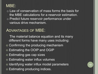 MBE: 
o Law of conservation of mass forms the basis for 
the MBE calculations for a reservoir estimation. 
o Predict future reservoir performance under 
various drive mechanism. 
ADVANTAGES OF MBE: 
The material balance equation and its many 
different forms have many uses including: 
 Confirming the producing mechanism 
 Estimating the OOIP and OGIP 
 Estimating gas cap sizes 
 Estimating water influx volumes 
 Identifying water influx model parameters 
 Estimating producing indices. 
13 
 