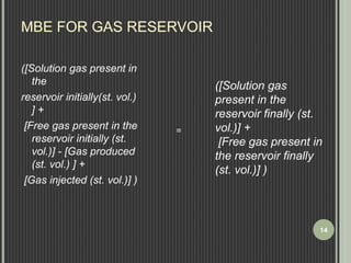 MBE FOR GAS RESERVOIR 
([Solution gas present in 
the 
reservoir initially(st. vol.) 
] + 
[Free gas present in the 
reservoir initially (st. 
vol.)] - [Gas produced 
(st. vol.) ] + 
[Gas injected (st. vol.)] ) 
([Solution gas 
present in the 
reservoir finally (st. 
vol.)] + 
[Free gas present in 
the reservoir finally 
(st. vol.)] ) 
= 
14 
 