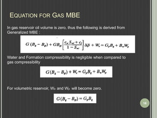 EQUATION FOR GAS MBE 
In gas reservoir oil volume is zero, thus the following is derived from 
Generalized MBE : 
Water and Formation compressibility is negligible when compared to 
gas compressibility 
For volumetric reservoir, We and Wp will become zero. 
16 
 