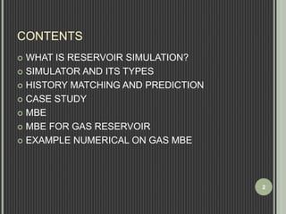CONTENTS 
 WHAT IS RESERVOIR SIMULATION? 
 SIMULATOR AND ITS TYPES 
 HISTORY MATCHING AND PREDICTION 
 CASE STUDY 
 MBE 
 MBE FOR GAS RESERVOIR 
 EXAMPLE NUMERICAL ON GAS MBE 
2 
 