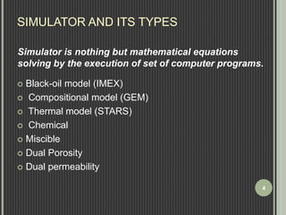 SIMULATOR AND ITS TYPES 
Simulator is nothing but mathematical equations 
solving by the execution of set of computer programs. 
 Black-oil model (IMEX) 
 Compositional model (GEM) 
 Thermal model (STARS) 
 Chemical 
 Miscible 
 Dual Porosity 
 Dual permeability 
4 
 