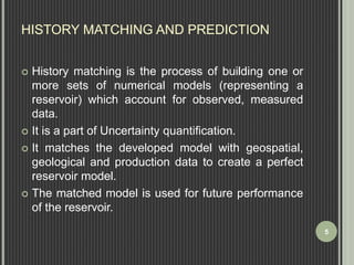 HISTORY MATCHING AND PREDICTION 
 History matching is the process of building one or 
more sets of numerical models (representing a 
reservoir) which account for observed, measured 
data. 
 It is a part of Uncertainty quantification. 
 It matches the developed model with geospatial, 
geological and production data to create a perfect 
reservoir model. 
 The matched model is used for future performance 
of the reservoir. 
5 
 