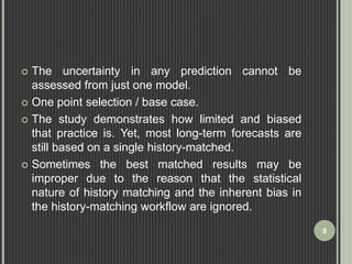  The uncertainty in any prediction cannot be 
assessed from just one model. 
 One point selection / base case. 
 The study demonstrates how limited and biased 
that practice is. Yet, most long-term forecasts are 
still based on a single history-matched. 
 Sometimes the best matched results may be 
improper due to the reason that the statistical 
nature of history matching and the inherent bias in 
the history-matching workflow are ignored. 
8 
 