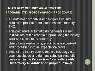 TNO’S NEW METHOD: AN AUTOMATIC 
PROBABILISTIC HISTORY-MATCH PROCEDURE: 
 An automatic probabilistic history-match and 
prediction procedure has been implemented by 
TNO. 
 This procedure automatically generates many 
realisations of the reservoir reproducing the history 
data with satisfactory accuracy. 
 Using these realisations, predictions are derived 
and processed into an expectation curve. 
 Most of the theory behind this methodology has 
been developed and demonstrated on synthetic 
cases within the Production forecasting with 
Uncertainty Quantification project (PUNQ) 9 
 