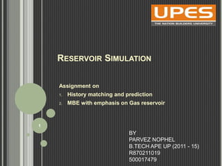 RESERVOIR SIMULATION 
Assignment on 
1. History matching and prediction 
2. MBE with emphasis on Gas reservoir 
BY 
PARVEZ NOPHEL 
B.TECH APE UP (2011 - 15) 
R870211019 
500017479 
1 
 