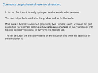 Comments on geochemical reservoir simulation:
STARS is exclusively written for thermal and steam injection and could be used
for Thermal EOR (such as insitu combustion, cyclic gas injection, SAGD etc.)
GEM is an Equation of State (EOS) multi-compositional simulator which is
used for miscible or immiscible gas or solvent injection for Enhanced Oil
Recovery process.
Thermodynamics of reservoir fluid and fluid flow is taken care of in this simulator.
Fluid phase behavior (with and without injected gas / solvent) through PVT
experiments should be modeled (through EOS/ optimaztion algorithm) accurately
using thermodynamic modeling software (such as WINPROP, PVTflex, PVTSIM)
before proceeding to GEM.
 