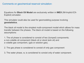 Comments on geochemical reservoir simulation:
CMG has 3 different engine, Stars, GEM, and IMEX. STARS is for Thermal
modeling like SAGD, CSS, In situ combustion while GEM use for compositional
reservoirs such as gas condensate reservoirs. IMEX is for black oil or dry gas
reservoirs.
Senior reservoir engineer has used all of them and currently using GEM for their
liquid rich shale play, Duvernay. CMG is easy to work with and very user friendly
comparing with ECLIPSE. Although ECLIPSE and PETREL RE has very strong
visulization. Senior Reservoir Engineer (Ph.D, P.Eng) at Encana
 