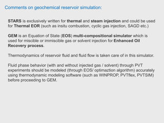 Comments on geochemical reservoir simulation:
IMEX is a black oil simulator (similar to E100) and GEM is a fully
compositional one (similar to E300). However, GEM cannot handle steam.
So for the processes that involve steam STARS is the best. Senior Reservoir
Specialist at Statoil Canada.
STARS , GEM and IMEX doing reservoir simulation. STARS is thermal simulator
while GEM is compositional simulator and IMEX is black oil. Based on your
reservoir and type of process you are applying you can use the appropriate
software. Also you cannot use GEM and IMEX instead of STARS if you are
modelling a thermal process. There are some process which you can use two of
those software but its depend on mechanism of the process. Thermal Reservoir
Engineer at Husky Energy.
 
