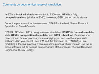 Comments on geochemical reservoir simulation:
IMEX is a black oil simulator with only gas-oil-water as components.
Here Benefits
1.- Achieve simulation results faster than any other conventional black oil
simulator
2.- Ability to quickly screen a variety of recovery mechanisms before moving
forward to more complex simulation
3.- Accurate modelling of the matrix-fracture transfer in fractured reservoirs
4.- Use the speed of IMEX to simulate shale gas modelling
5.- Fast and easy transition to enhanced oil recovery (EOR) process modelling in
GEM and STARS
 