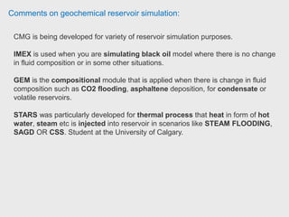 Comments on geochemical reservoir simulation:
GEM is a compositional simulator
Here Benefits
1.-Understand fluid property composition and behaviour
2.-Simulate recoverable reserves through advanced simulation
3.-Simulate complex reservoirs to identify optimal recovery processes
4.-Increase estimated NPV through accurate phase behaviour models
5.-Optimize field and surface operating conditions and overall recovery
6.-Seamless integration with CMOST for rapid, accurate history matches and
uncertainty analysis, while leveraging limited engineering time. Reservoir
Simulation - EOR, Researcher
 