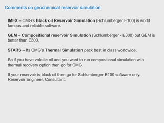 Comments on geochemical reservoir simulation:
IMEX is a black oil simulator with only gas-oil-water as components.
STARS and GEM are compositional simulators, so can have many
components.
STARS also has the (optional) energy equation. As a result, IMEX tends to run
much faster than STARS or GEM.
It is relatively simple to convert an IMEX dataset to STARS, so primary/secondary
production can be run in IMEX, EOR in STARS.
 