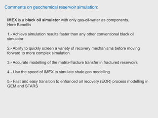 Comments on geochemical reservoir simulation:
Note that IMEX has options which extend it's range of applicability, e.g. polymer
option, pseudo-miscible option.
The choice between STARS and GEM is more complex. In general, GEM's
equation of state formulation is better suited for lighter oils, condensate etc,
while STARS' K-value formulation is good for heavy oils. The K-value formulation
runs faster than equation of state which requires numerous flash calculations.
The suite of all three simulators allows you to handle pretty much every situation.
Consulting Reservoir Engineer. Consulting Reservoir Engineer.
 