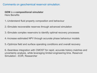 Comments on geochemical reservoir simulation:
CMG reservoir simulation package is famous for its user friendly Builder
interface. It is very simple to use and learn in comparison with other commercial
software. Builder literally directs user through the modelling systematically without
getting confused and miss something in your model .
CMG offers three types of simulators i.e. STARS, IMEX and GEM, each of them
has its own distinctive features.
STARS has been designed for thermal simulation and vastly used in Canada for
steam flooding in heavy oil recovery.
CMG designed a very distinctive model known as MINC model which has
primarily developed to account more correctly for connective heat flow from
fracture to matrix in thermal simulation. Once a model is built in BUILDER
interface, can be run by either IMEX (Black oil simulator) or GEM
(compositional simulator) depends on the reservoir fluid characteristic. The
difference is in PVT modelling and if you choose GEM, WINPROP is assisted to
model compositional PVT (similar to PVTi in Eclipse).
 