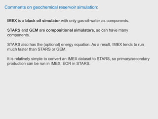Comments on geochemical reservoir simulation:
Recommend CMG software if simple interface and fast design of model is what
you are looking for. He use Schlumberger's software i.e. PETREL and ECLIPSE
which allow him to perform more sophisticated models both in RE and geological
aspects.
CMG also is pioneer in unconventional shale gas modelling by allowing user to
build very quick hydraulic fracture or SRV via its automated gridding feature
(Logarithmically Spaced LGR) which is very convenient. Student at University of
Portsmouth.
 