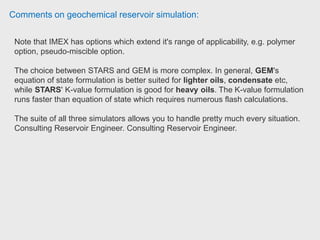 Comments on geochemical reservoir simulation:
As real reservoir fluids consist of hundreds of chemical components. However, to
limit the size of the computational system, components with similar chemical
properties may be grouped into a pseudo component, treated as a single unity.
With a black-oil fluid characterization model, the reservoir fluids other than water
are assumed to consist of only two (pseudo) components, an oil component and a
gas component.
With a compositional fluid characterization model, the number
of (pseudo) components is in principle arbitrary.
So, black oil simulator does the calculations quite easily as the fluid system is less
complex than compositional fluid characterization model.
However, if reservoir fluid composition varies significantly in the reservoir or
injected fluid is different from the fluid already present in the reservoir, reliable
simulation results can be only obtained with only a compositional model simulator.
 