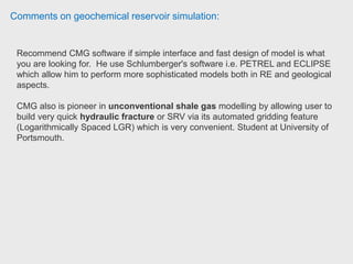 Comments on geochemical reservoir simulation:
Reservoir and production engineer only has experience in the use of IMEX. IMEX
is a black oil simulator, you can also simulate gas reservoirs.
STARS is useful to simulate process like chemical flooding, steam flooding,
there you can manage a material balance for different components.
GEM is the compositional (volatile oil & gas and condensate reservoirs) &
unconventional. The interface with CMG is very friendly. That is one good point
that he found from CMG+IMEX instead of Petrel/Eclipse. The results are
excellent, and is one of the most used reservoirs simulators worldwide. EOR Field
Reservoir & Production engineer, Pluspetrol.
 