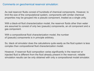 Comments on geochemical reservoir simulation:
The choice of software depends on your application.
The reason the field engineer used STARS was for advanced heavy oil thermal
recovery simulation. Due to the coupled flexwell geo-mechanics it was easy to
simulate near well bore changes due to stem assisted recovery.
IMEX is more of a shale gas and naturally fractured formation simulator. Due
to its compositional nature it is great tool for improved oil recovery simulator.
GEM is a good CBM recovery tool and used for mostly gas injection based
simulation and modelling.
CMG software are all simulation tools. You would need a good geological
modelling software as CMG is very good at importing the models. Field engineer-
completion services Superior.
 