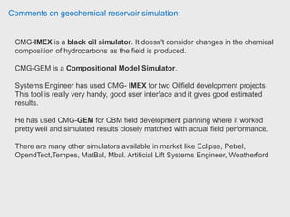 Comments on geochemical reservoir simulation:
Petroleum engineer has only been researching CMG STARS because his main
topic is thermal enhanced oil process. This is used to simulate changes to the
reservoir based upon fluid behavior, steam or air injection, electrical heating or
chemical flooding.
According to your question, it's not adequate use one of these instead of other
one. It depends of the kind of process to be simulated.
IMEX is used to obtain history-matches and forecasts of primary, secondary and
enhanced or improved oil recovery processes where changing fluid composition
and reservoir temperature are not important factors for accurate modelling of
hydrocarbon recovery processes. This one could be used for non-miscible oil
recovery process like water injection.
 