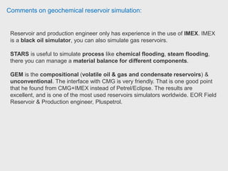 Comments on geochemical reservoir simulation:
GEM can model primary, secondary, and tertiary recovery processes, and
accurately model complex heterogeneous faulted structures, horizontal and
multilateral wells, and geomechanical deformation. GEM is used extensively for
modelling gas and liquids rich shales, coal bed methane (CBM & E-CBM) and
CO2 processes. Petroleum engineer (Former Weaterford)
All of the CMG simulators are relatively compatible (they each will have cards
specific to the application). We used IMEX for fairly simplistic models, but found
the model construction and runs to be straight forward, and the runs were
significantly faster than Eclipse or VIP, two of the major competitors. Chief
Reservoir Engineer - Permian CO2, Oxy Permian.
Reservoir engineer has used IMEX fairly extensively and it is the easiest simulator
to learn on for black oil. Reservoir Engineer, BP.
 