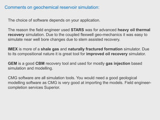 Comments on geochemical reservoir simulation:
Picking between STARS, IMEX and GEM depends on the purpose.
For black oil simulation IMEX should be sufficient. The question was picking
between IMEX, Eclipse100, etc. It was just the software package that my
company used at that time. The upside of IMEX to E100 is the user friendly GUI
which is very suitable for beginner. But, when you start going in depth in IMEX the
reservoir engineer ran into problem of depending too much to GUI, and the
manual did not help that much in diving into keywords.
If you want to use compositional modelling or CBM, GEM is the way to go.
If you want to do advance stuff like thermal simulation or EOR, STARS is the
best. I don't have significant experience with those packages. However, STARS is
known in the industry as one of the best for advanced simulation. Reservoir
engineer Chevron.
 