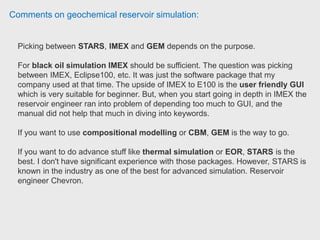 Comments on geochemical reservoir simulation:
Graduate teaching assistant has worked on these softwares quite a long time and
his current project is in CMG STARS. Injectivity option is available in CMG IMEX
under wells section, where you can give constraints for injection (such as BHP,
injection rate, etc) and alter injectivity index. Graduate Teaching Assistant,
University of Alaska Fairbanks.
If you are looking at fracture modelling you might find GEM's hydraulically
induced fracture modelling more accurate unless you have micro-seismics and
are looking at pre-existing fractures.
Injectivity calculations are partly taken into account when inputting the injection
well properties however formation damage will not be taken into account when
injection pressures and rates reach unrealistic levels, and so separate calculations
need to be made and adjustments to the skin be input for the simulation run.
 
