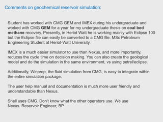 Comments on geochemical reservoir simulation:
If you wish to create fracturing for EOR then I'd recommend a dual porosity GEM
model, however if it is a simple black oil model then IMEX will provide faster
simulation runs, fracturing can be introduced in IMEX, but GEM is better suited to
fracture modelling. Injectivity is standard throughout the CMG software
suite. SPE student chapter President, The University of Portsmouth.
 