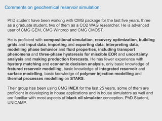 Comments on geochemical reservoir simulation:
Computer Modelling Group (CMG) currently offers three simulators: a black oil
simulator, called IMEX, a compositional simulator called GEM and a thermal
compositional simulator called STARS.
If your goal is to perform a thermal simulation then CMG-STARS is a good
solution to simulate changes to the reservoir based upon fluid behavior, steam or
air injection, electrical heating, geo-mechanical processes or chemical flooding.
CMG used to be more user-friendly but, now with Petrel+Eclipse I think they are
about the same.
A third option that you may explorer is tNavigator from Rock Flow Dynamics that
supports black oil, compositional and thermal compositional
simulations. Reservoir-Production Planning Engineering Advisor Afren
 