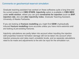 Comments on geochemical reservoir simulation:
Research assistant has used SourSimRL to match souring results in a large field
and several lab experiments.
SourSimRL can be coupled easily with many reservoir simulators therefore there
is no need to create a new field model for souring calculations.
The microbiological model is simple and efficient, and he was able to derive an
analytical solution for bio-reactors. They could match field H2S production
results with few matching parameters.
If he was going to mention limitations of SourSimRL, the software is slow for
field simulation (almost 10 times of the flow simulator), the input files are large
(for example 50 Gb), the input parameters are in table format which makes
matching process more difficult, and the solver had problem for some lab
experiments. Graduate Research Assistant, The Pennsylvania State University
(PdD)
 
